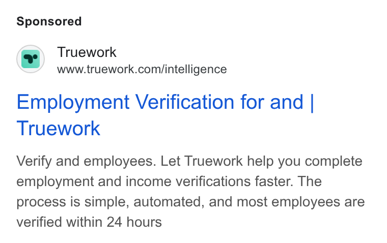Truework ad on Google Ads: Employment Verification for and | Truework Verify and employees. Let Truework help you complete employment and income verifications faster. The process is simple, automated, and most employees are verified within 24 hours