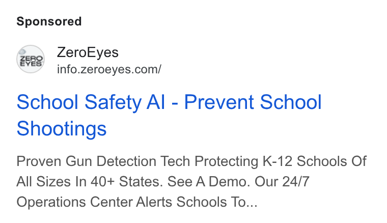 ZeroEyes ad on Google Ads: School Safety Al - Prevent School Shootings Proven Gun Detection Tech Protecting K-12 Schools Of All Sizes In 40+ States. See A Demo. Our 24/7 Operations Center Alerts Schools To...