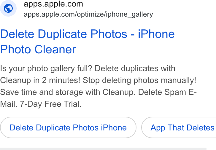 Apple ad on Google Ads: apps.apple.com/optimize/iphone_gallery Delete Duplicate Photos - i Phone Photo Cleaner Is your photo gallery full? Delete duplicates with Cleanup in 2 minutes! Stop deleting photos manually! Save time and storage with Cleanup. Delete Spam E- Mail. 7-Day Free Trial. Delete Duplicate Photos i Phone }( App That Deletes