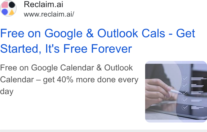 Reclaim.ai ad on Google Ads: Reclaim.ai www.reclaim.ai/ Free on Google & Outlook Cals - Get Started, It's Free Forever Free on Google Calendar & Outlook Calendar — get 40% more done every day