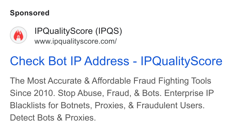 IPQS ad on Google Ads: Check Bot IP Address - IPQuality Score The Most Accurate & Affordable Fraud Fighting Tools Since 2010. Stop Abuse, Fraud, & Bots. Enterprise IP Blacklists for Botnets, Proxies, & Fraudulent Users. Detect Bots & Proxies.