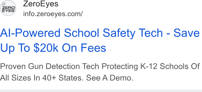 ZeroEyes ad on Google Ads: Zero Eyes o ES Al-Powered School Safety Tech - Save Up To $20k On Fees Proven Gun Detection Tech Protecting K-12 Schools Of All Sizes In 40+ States. See A Demo.