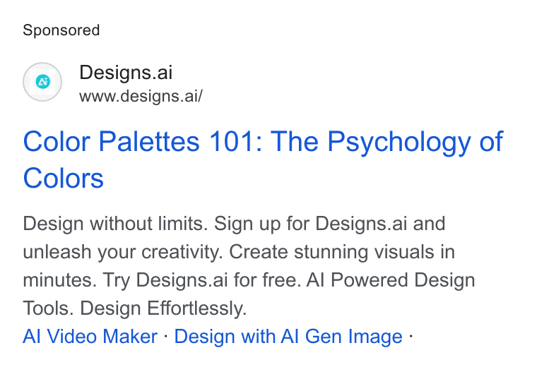 Designs.ai ad on Google Ads: Designs.ai www.designs.ai/ Color Palettes 101: The Psychology of Colors Design without limits. Sign up for Designs.ai and unleash your creativity. Create stunning visuals in minutes. Try Designs.ai for free. Al Powered Design Tools. Design Effortlessly. Al Video Maker - Design with Al Gen Image -