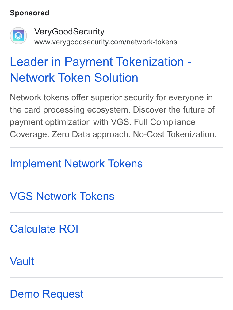 VGS ad on Google Ads: Leader in Payment Tokenization - Network Token Solution Network tokens offer superior security for everyone in the card processing ecosystem. Discover the future of payment optimization with VGS. Full Compliance Coverage. Zero Data approach. No-Cost Tokenization. Implement Network Tokens VGS Network Tokens Calculate ROI Vault Demo Request