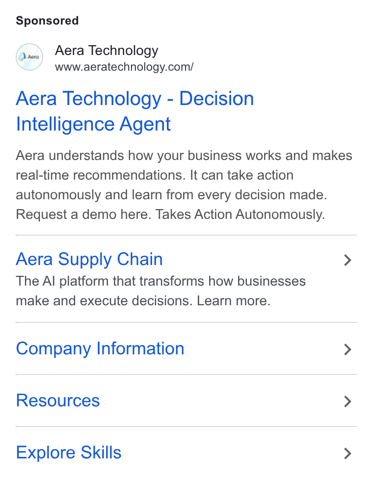 Aera Technology ad on Google Ads: Aera Technology - Decision Intelligence Agent Aera understands how your business works and makes real-time recommendations. It can take action autonomously and learn from every decision made. Request a demo here. Takes Action Autonomously. Aera Supply Chain > The Al platform that transforms how businesses make and execute decisions. Learn more. Company Information > Resources > Explore Skills >
