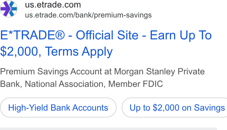 E*Trade Financial ad on Google Ads: 4 us.etrade.com/bank/premium-savings E*TRADE® - Official Site - Earn Up To $2,000, Terms Apply Premium Savings Account at Morgan Stanley Private Bank, National Association, Member FDIC High-Yield Bank Accounts } ( Up to $2,000 on Savings
