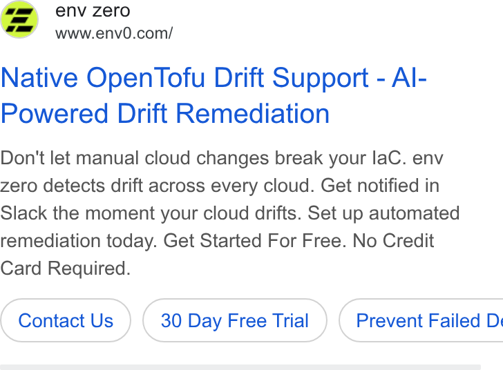 env zero ad on Google Ads: Native Open Tofu Drift Support - Al- Powered Drift Remediation Don't let manual cloud changes break your la C. env zero detects drift across every cloud. Get notified in Slack the moment your cloud drifts. Set up automated remediation today. Get Started For Free. No Credit Card Required. Contact Us 30 Day Free Trial } ( Prevent Failed D