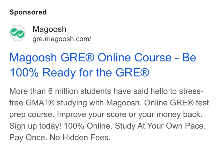 Magoosh ad on Google Ads: Magoosh GRE® Online Course - Be 100% Ready for the GRE® More than 6 million students have said hello to stress- free GMAT® studying with Magoosh. Online GRE® test prep course. Improve your score or your money back. Sign up today! 100% Online. Study At Your Own Pace. Pay Once. No Hidden Fees.
