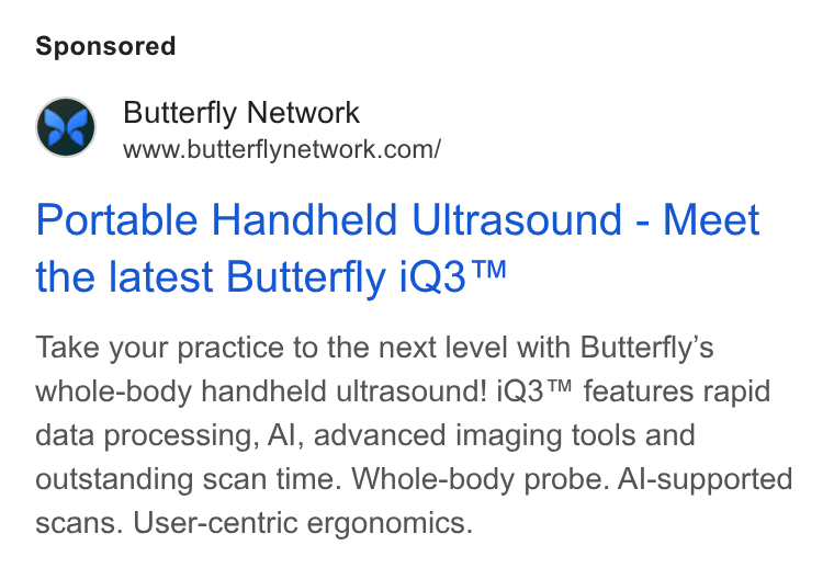 Butterfly Network ad on Google Ads: Portable Handheld Ultrasound - Meet the latest Butterfly i Q3™ Take your practice to the next level with Butterfly’s whole-body handheld ultrasound! i Q3™ features rapid data processing, Al, advanced imaging tools and outstanding scan time. Whole-body probe. Al-supported scans. User-centric ergonomics.