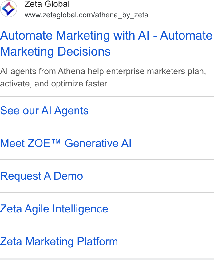 Zeta Global ad on Google Ads: Automate Marketing with Al - Automate Marketing Decisions Al agents from Athena help enterprise marketers plan, activate, and optimize faster. See our Al Agents Meet ZOE™ Generative Al Request A Demo Zeta Agile Intelligence Zeta Marketing Platform