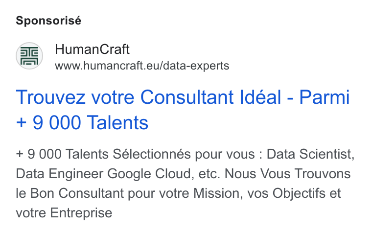 HumanCraft ad on Google Ads: Sponsorisé @e) Human Craft www.humancraft.eu/data-experts Trouvez votre Consultant Idéal - Parmi + 9 000 Talents + 9 000 Talents Sélectionnés pour vous : Data Scientist, Data Engineer Google Cloud, etc. Nous Vous Trouvons le Bon Consultant pour votre Mission, vos Objectifs et votre Entreprise