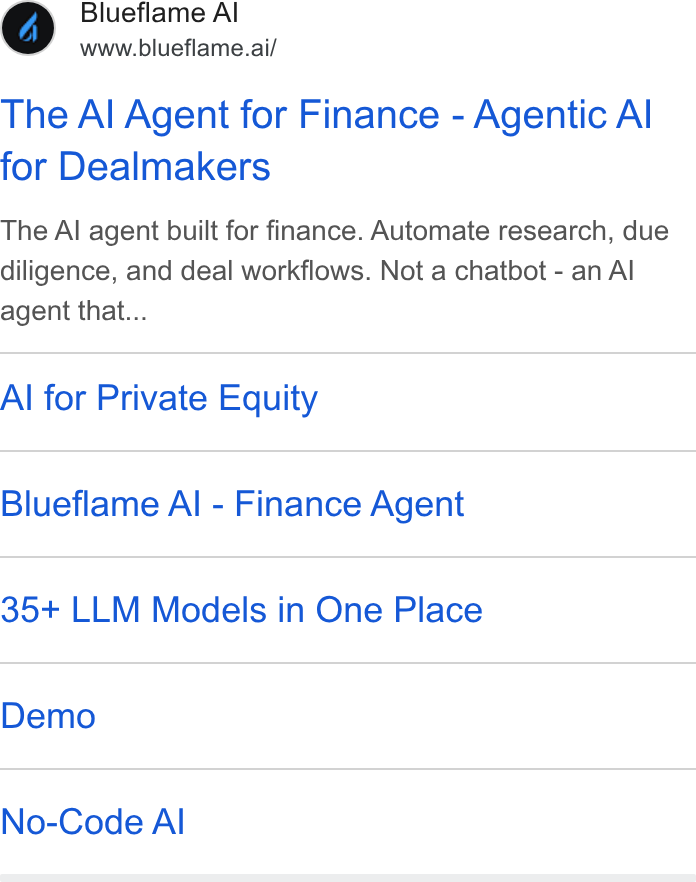 Blueflame AI ad on Google Ads: Blueflame Al www.blueflame.ai/ The Al Agent for Finance - Agentic Al for Dealmakers The Al agent built for finance. Automate research, due diligence, and deal workflows. Not a chatbot - an Al agent that... Al for Private Equity Blueflame Al - Finance Agent 35+ LLM Models in One Place Demo No-Code Al