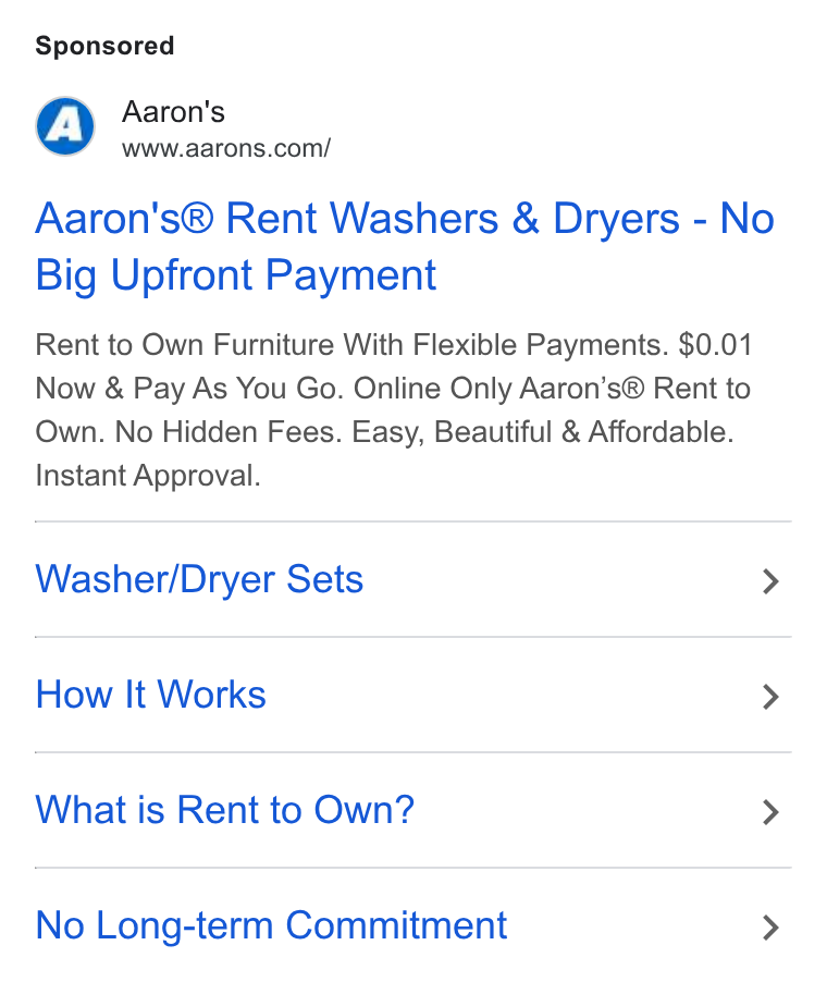 Aaron's ad on Google Ads: Aaron's® Rent Washers & Dryers - No Big Upfront Payment Rent to Own Furniture With Flexible Payments. $0.01 Now & Pay As You Go. Online Only Aaron’s® Rent to Own. No Hidden Fees. Easy, Beautiful & Affordable. Instant Approval. Washer/Dryer Sets > How It Works > What is Rent to Own? > No Long-term Commitment >