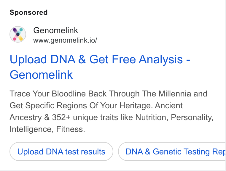 Genomelink ad on Google Ads: Genomelink www.genomelink.io/ Upload DNA & Get Free Analysis - Genomelink Trace Your Bloodline Back Through The Millennia and Get Specific Regions Of Your Heritage. Ancient Ancestry & 352+ unique traits like Nutrition, Personality, Intelligence, Fitness. Upload DNA test results DNA & Genetic Testing Reg