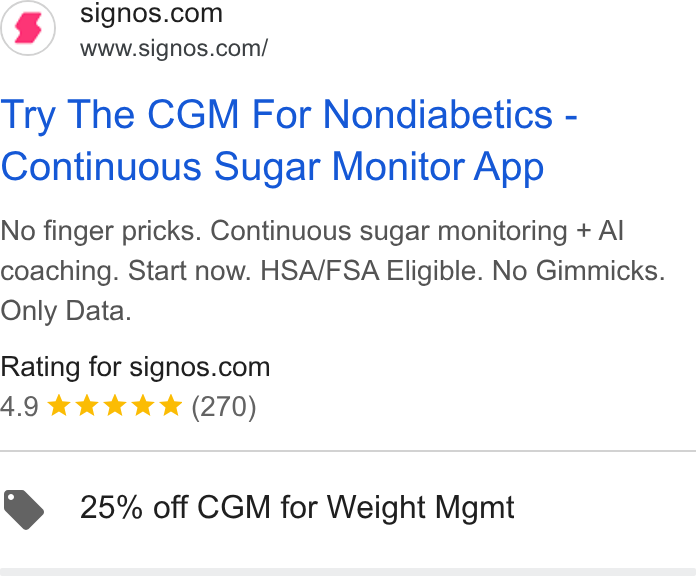 Signos ad on Google Ads: www.signos.com/ Try The CGM For Nondiabetics - Continuous Sugar Monitor App No finger pricks. Continuous sugar monitoring + Al coaching. Start now. HSA/FSA Eligible. No Gimmicks. Only Data. Rating for signos.com 4.9 & kkk & (270) @ 25% off CGM for Weight Mgmt