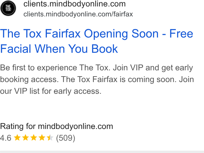 Mindbody ad on Google Ads: clients. mindbodyonline.com/fairfax The Tox Fairfax Opening Soon - Free Facial When You Book Be first to experience The Tox. Join VIP and get early booking access. The Tox Fairfax is coming soon. Join our VIP list for early access. Rating for mindbodyonline.com 4.6 kkk & & (509)