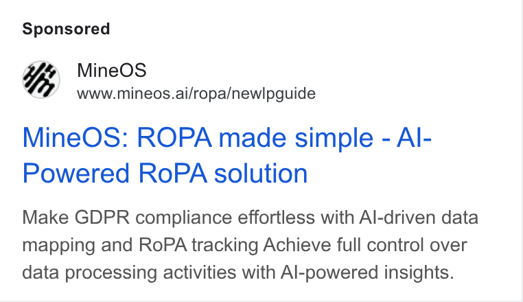 MineOS ad on Google Ads: Mine OS www.mineos.ai/ropa/newlpguide Mine OS: ROPA made simple - Al- Powered Ro PA solution Make GDPR compliance effortless with Al-driven data mapping and Ro PA tracking Achieve full control over data processing activities with Al-powered insights.