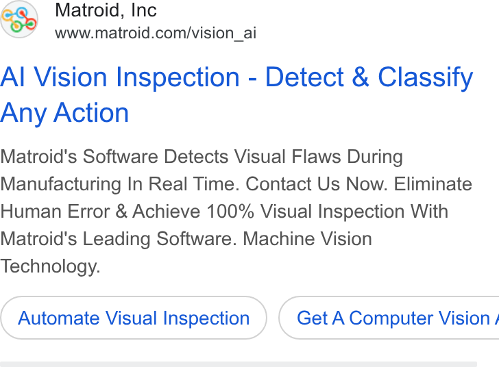 Matroid ad on Google Ads: Al Vision Inspection - Detect & Classify Any Action Matroid's Software Detects Visual Flaws During Manufacturing In Real Time. Contact Us Now. Eliminate Human Error & Achieve 100% Visual Inspection With Matroid's Leading Software. Machine Vision Technology. Automate Visual Inspection ) ( Get A Computer Vision /