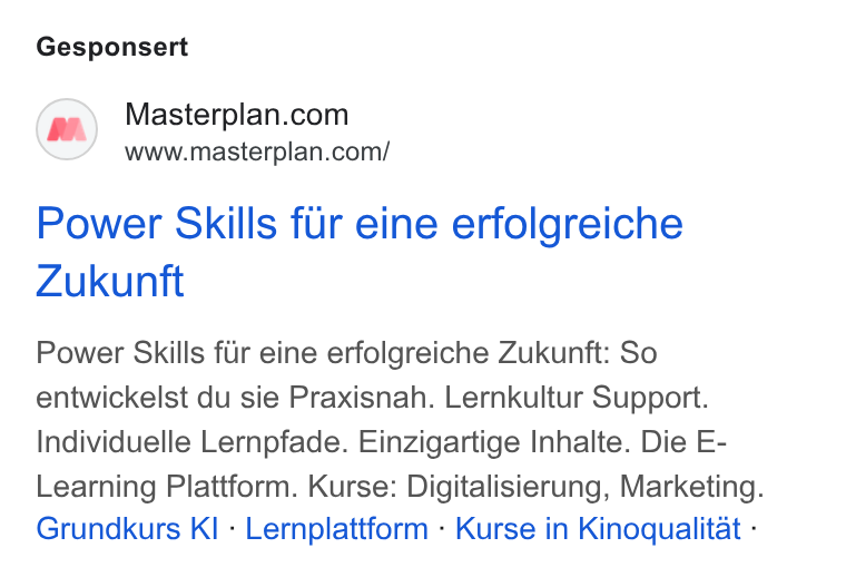 Masterplan.com ad on Google Ads: www.masterplan.com/ Power Skills fur eine erfolgreiche Zukunft Power Skills fur eine erfolgreiche Zukunft: So entwickelst du sie Praxisnah. Lernkultur Support. Individuelle Lernpfade. Einzigartige Inhalte. Die E- Learning Plattform. Kurse: Digitalisierung, Marketing. Grundkurs KI - Lernplattform - Kurse in Kinoqualitat -