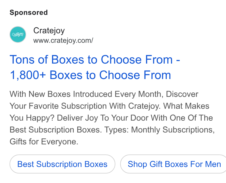 Cratejoy ad on Google Ads: Tons of Boxes to Choose From - 1,800+ Boxes to Choose From With New Boxes Introduced Every Month, Discover Your Favorite Subscription With Cratejoy. What Makes You Happy? Deliver Joy To Your Door With One Of The Best Subscription Boxes. Types: Monthly Subscriptions, Gifts for Everyone. Best Subscription Boxes } ( Shop Gift Boxes For Men