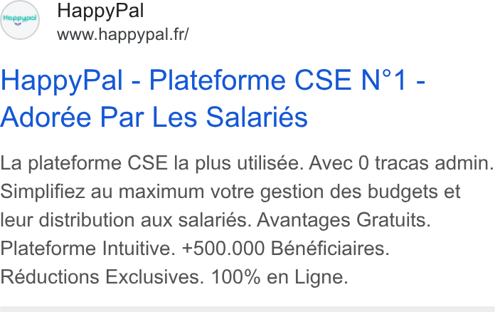 HappyPal ad on Google Ads: Happy Pal - Plateforme CSE N°1 - Adorée Par Les Salariés La plateforme CSE la plus utilisée. Avec 0 tracas admin. Simplifiez au maximum votre gestion des budgets et leur distribution aux salariés. Avantages Gratuits. Plateforme Intuitive. +500.000 Bénéficiaires. Réductions Exclusives. 100% en Ligne.