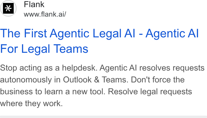 Flank ad on Google Ads: Flank www.flank.ai/ The First Agentic Legal Al - Agentic Al For Legal Teams Stop acting as a helpdesk. Agentic Al resolves requests autonomously in Outlook & Teams. Don't force the business to learn a new tool. Resolve legal requests where they work.