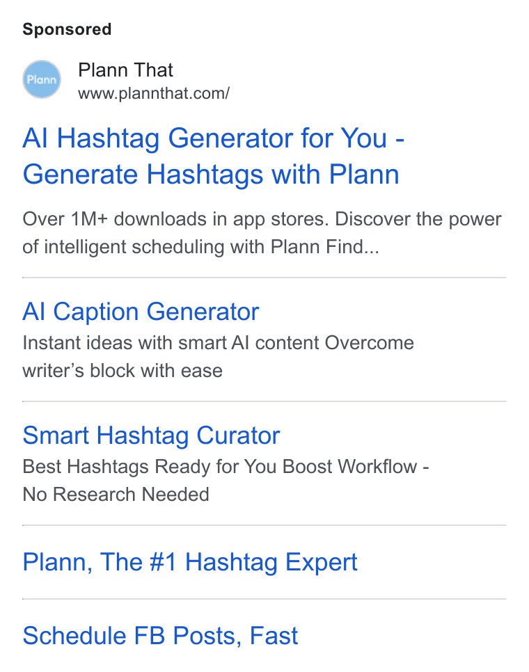 Plann ad on Google Ads: Al Hashtag Generator for You - Generate Hashtags with Plann Over 1M+ downloads in app stores. Discover the power of intelligent scheduling with Plann Find... Al Caption Generator Instant ideas with smart Al content Overcome writer’s block with ease Smart Hashtag Curator Best Hashtags Ready for You Boost Workflow - No Research Needed Plann, The #1 Hashtag Expert Schedule FB Posts, Fast