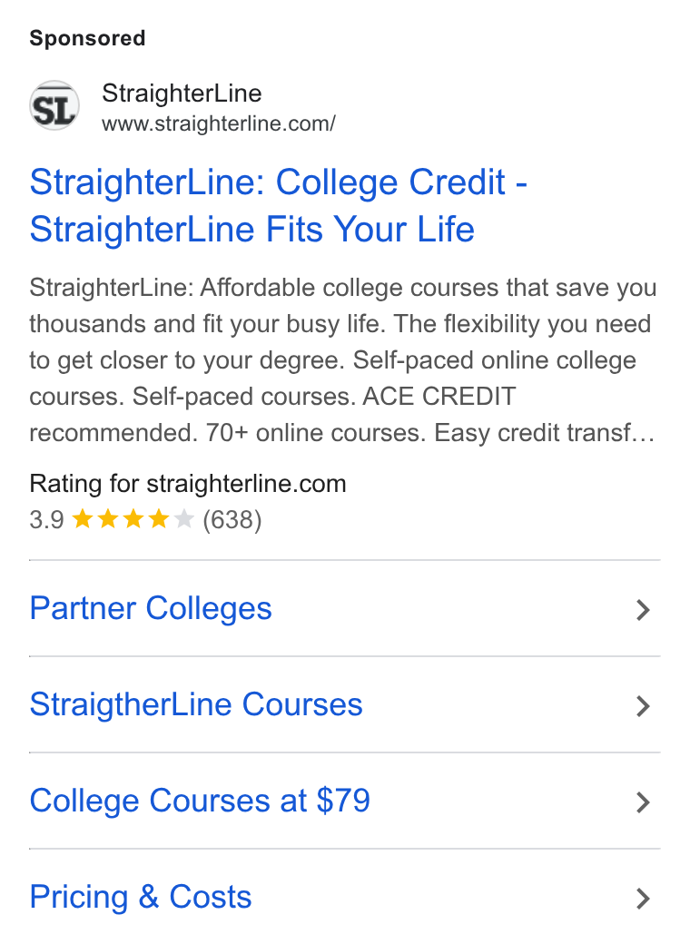 StraighterLine ad on Google Ads: Straighter Line: College Credit - Straighter Line Fits Your Life Straighter Line: Affordable college courses that save you thousands and fit your busy life. The flexibility you need to get closer to your degree. Self-paced online college courses. Self-paced courses. ACE CREDIT recommended. 70+ online courses. Easy credit transf... Rating for straighterline.com 3.9 kk tw & (638) Partner Colleges > Straigther Line Courses > College Courses at $79 > Pricing & Costs >