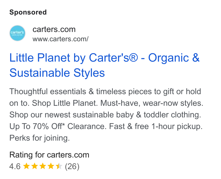 Carter's ad on Google Ads: 7 www.carters.com/ Little Planet by Carter's® - Organic & Sustainable Styles Thoughtful essentials & timeless pieces to gift or hold on to. Shop Little Planet. Must-have, wear-now styles. Shop our newest sustainable baby & toddler clothing. Up To 70% Off* Clearance. Fast & free 1-hour pickup. Perks for joining. Rating for carters.com 4.6 kkk Kk (26)