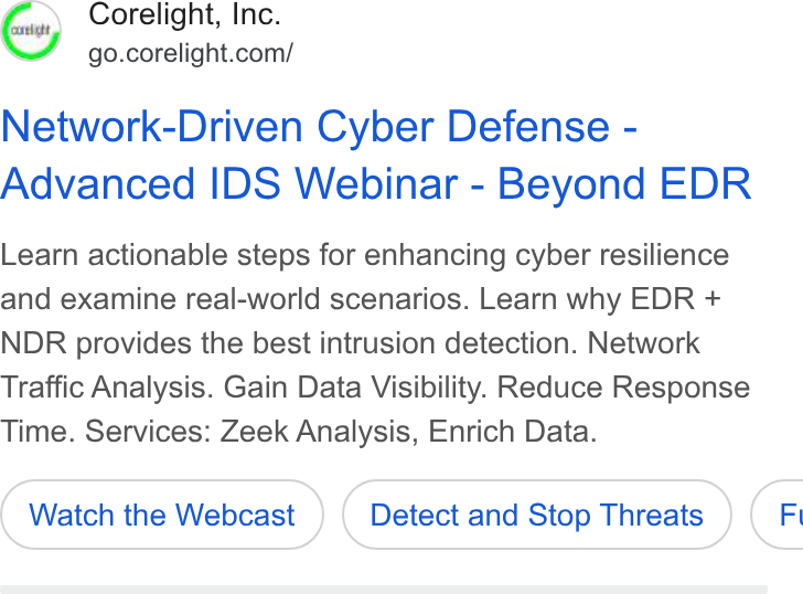 Corelight ad on Google Ads: Network-Driven Cyber Defense - Advanced IDS Webinar - Beyond EDR Learn actionable steps for enhancing cyber resilience and examine real-world scenarios. Learn why EDR + NDR provides the best intrusion detection. Network Traffic Analysis. Gain Data Visibility. Reduce Response Time. Services: Zeek Analysis, Enrich Data. Watch the Webcast Detect and Stop Threats (F