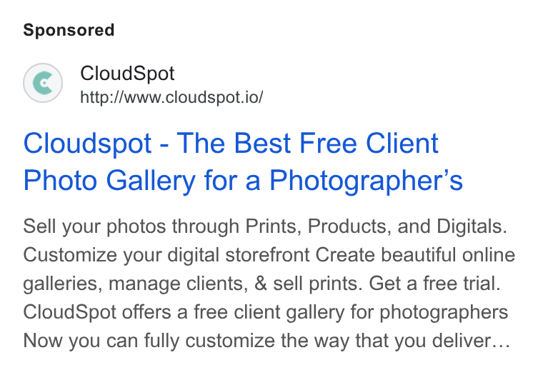 CloudSpot ad on Google Ads: Cloud Spot http://www.cloudspot.io/ Cloudspot - The Best Free Client Photo Gallery for a Photographer’s Sell your photos through Prints, Products, and Digitals. Customize your digital storefront Create beautiful online galleries, manage clients, & sell prints. Get a free trial. Cloud Spot offers a free client gallery for photographers Now you can fully customize the way that you deliver...
