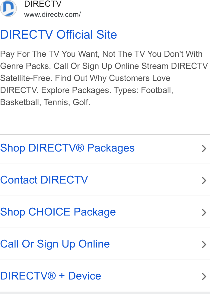 DirecTV ad on Google Ads: DIRECTV Official Site Pay For The TV You Want, Not The TV You Don't With Genre Packs. Call Or Sign Up Online Stream DIRECTV Satellite-Free. Find Out Why Customers Love DIRECTV. Explore Packages. Types: Football, Basketball, Tennis, Golf. Shop DIRECTV® Packages > Contact DIRECTV > Shop CHOICE Package > Call Or Sign Up Online > DIRECTV® + Device >
