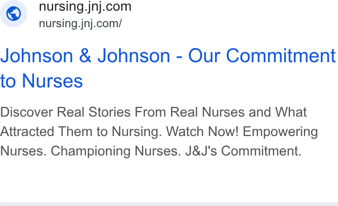 Johnson & Johnson ad on Google Ads: © nursing.jnj.com/ Johnson & Johnson - Our Commitment to Nurses Discover Real Stories From Real Nurses and What Attracted Them to Nursing. Watch Now! Empowering Nurses. Championing Nurses. J& J's Commitment.