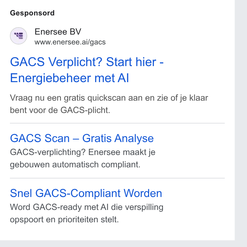 Enersee ad on Google Ads: Gesponsord Enersee BV www.enersee.ai/gacs GACS Verplicht? Start hier - Energiebeheer met Al Vraag nu een gratis quickscan aan en zie of je klaar bent voor de GACS-plicht. GACS Scan — Gratis Analyse GACS-verplichting? Enersee maakt je gebouwen automatisch compliant. Snel GACS-Compliant Worden Word GACS-ready met Al die verspilling opspoort en prioriteiten stelt.