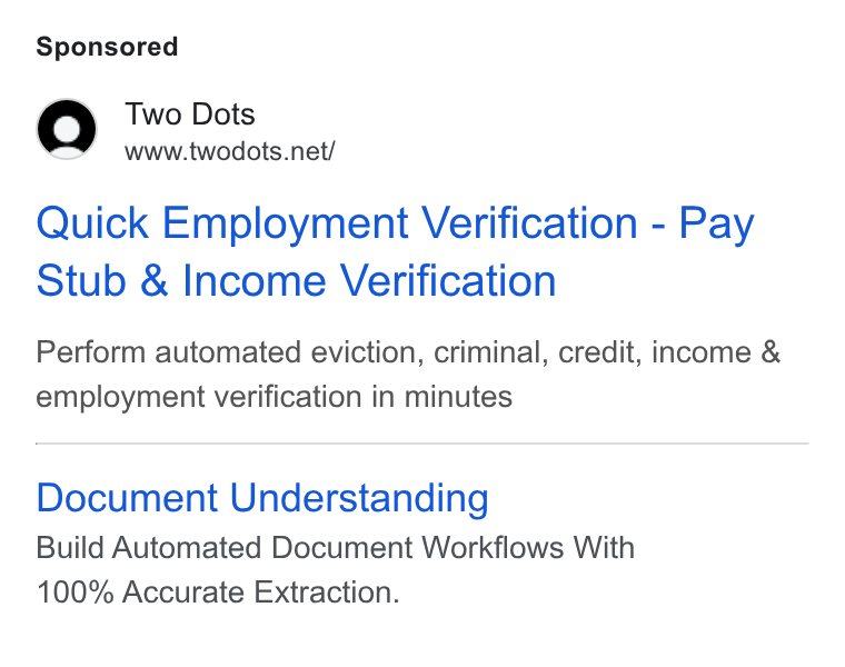 Two Dots ad on Google Ads: Quick Employment Verification - Pay Stub & Income Verification Perform automated eviction, criminal, credit, income & employment verification in minutes Document Understanding Build Automated Document Workflows With 100% Accurate Extraction.