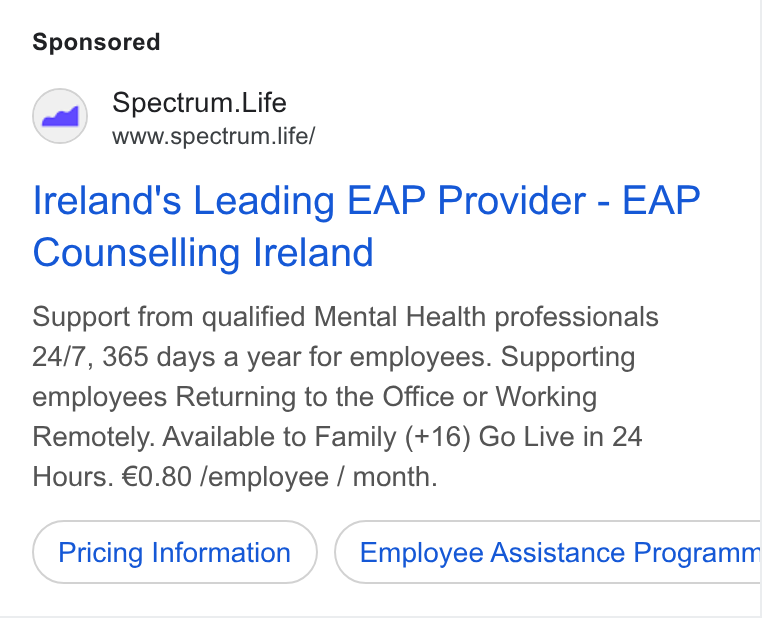 Spectrum.Life ad on Google Ads: Spectrum. Life www.spectrum life/ Ireland's Leading EAP Provider - EAP Counselling Ireland Support from qualified Mental Health professionals 24/7, 365 days a year for employees. Supporting employees Returning to the Office or Working Remotely. Available to Family (+16) Go Live in 24 Hours. €0.80 /employee / month. Pricing Information Employee Assistance Programm Ce