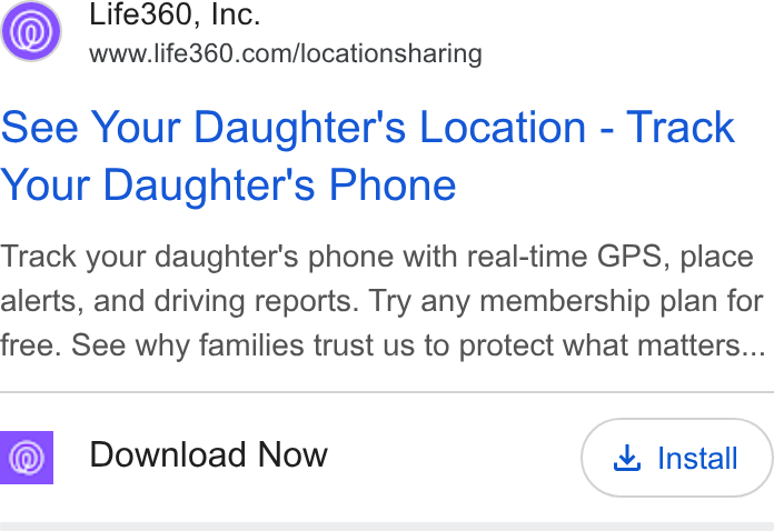 Life360 ad on Google Ads: See Your Daughter's Location - Track Your Daughter's Phone Track your daughter's phone with real-time GPS, place alerts, and driving reports. Try any membership plan for free. See why families trust us to protect what matters... Download Now & Install