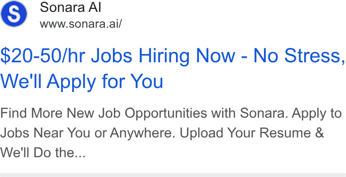 Sonara ad on Google Ads: Sonara Al www.sonara.ai/ $20-50/hr Jobs Hiring Now - No Stress, We'll Apply for You Find More New Job Opportunities with Sonara. Apply to Jobs Near You or Anywhere. Upload Your Resume & We'll Do the...