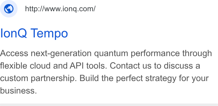 IonQ ad on Google Ads: lon Q Tempo Access next-generation quantum performance through flexible cloud and API tools. Contact us to discuss a custom partnership. Build the perfect strategy for your business.
