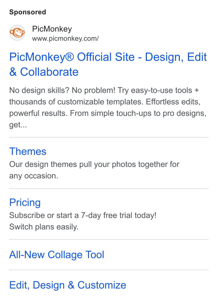 PicMonkey ad on Google Ads: Pic Monkey® Official Site - Design, Edit Collaborate No design skills? No problem! Try easy-to-use tools + thousands of customizable templates. Effortless edits, powerful results. From simple touch-ups to pro designs, get... Themes Our design themes pull your photos together for any occasion. Pricing Subscribe or start a 7-day free trial today! Switch plans easily. All-New Collage Tool Edit, Design & Customize