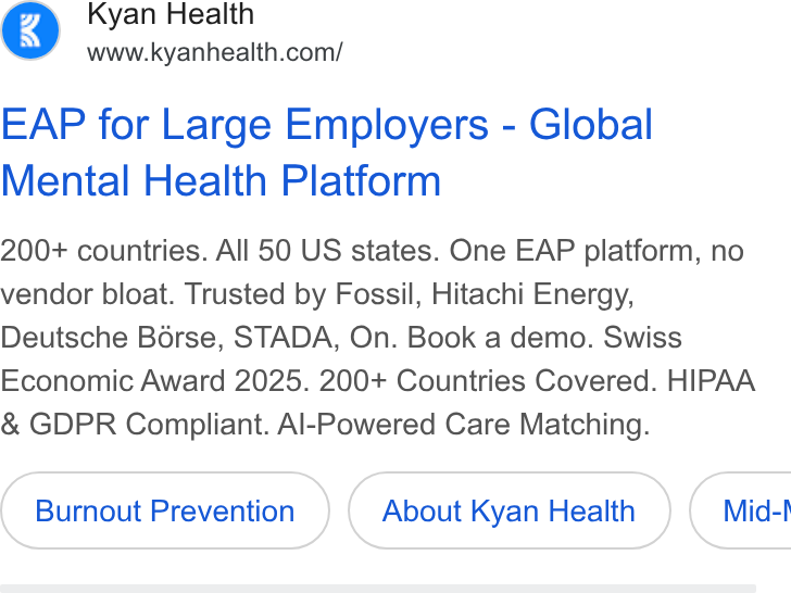 Kyan Health ad on Google Ads: EAP for Large Employers - Global Mental Health Platform 200+ countries. All 50 US states. One EAP platform, no vendor bloat. Trusted by Fossil, Hitachi Energy, Deutsche Borse, STADA, On. Book a demo. Swiss Economic Award 2025. 200+ Countries Covered. HIPAA & GDPR Compliant. Al-Powered Care Matching. Burnout Prevention About Kyan Health } ( Mid-!