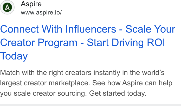Aspire ad on Google Ads: ra CO) Aspire www.aspire.io/ Connect With Influencers - Scale Your Creator Program - Start Driving ROI Today Match with the right creators instantly in the world’s largest creator marketplace. See how Aspire can help you scale creator sourcing. Get started today.