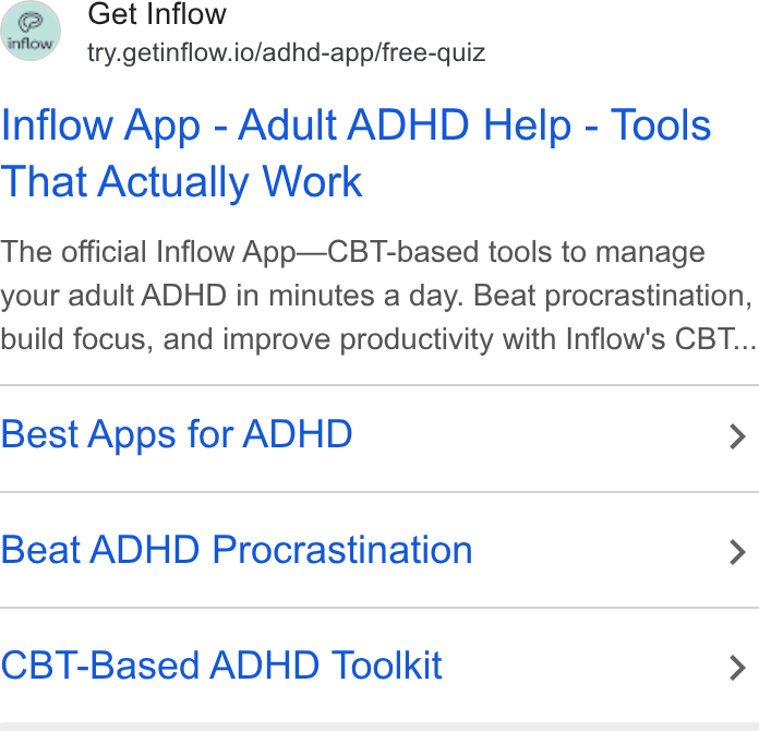 Inflow ad on Google Ads: Get Inflow try.getinflow.io/adhd-app/free-quiz Inflow App - Adult ADHD Help - Tools That Actually Work The official Inflow App—CBT-based tools to manage your adult ADHD in minutes a day. Beat procrastination, build focus, and improve productivity with Inflow's CBT... Best Apps for ADHD > Beat ADHD Procrastination > CBT-Based ADHD Toolkit >