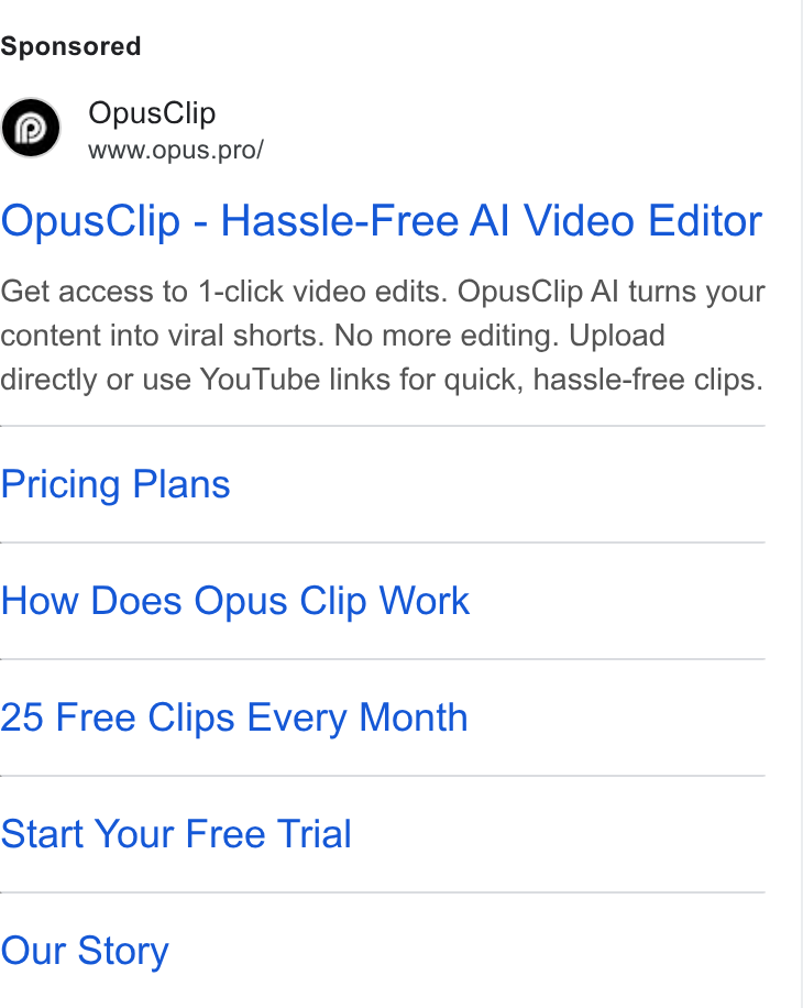 OpusClip ad on Google Ads: Opus Clip www.opus.pro/ Opus Clip - Hassle-Free Al Video Editor Get access to 1-click video edits. Opus Clip Al turns your content into viral shorts. No more editing. Upload directly or use You Tube links for quick, hassle-free clips. Pricing Plans How Does Opus Clip Work 25 Free Clips Every Month Start Your Free Trial Our Story