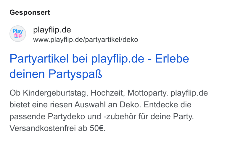 Shopgate ad on Google Ads: ip www.playflip.de/partyartikel/deko Partyartikel bei playflip.de - Erlebe deinen Partyspak Ob Kindergeburtstag, Hochzeit, Mottoparty. playflip.de bietet eine riesen Auswahl an Deko. Entdecke die passende Partydeko und -zubehor fur deine Party. Versandkostenfrei ab 50€.