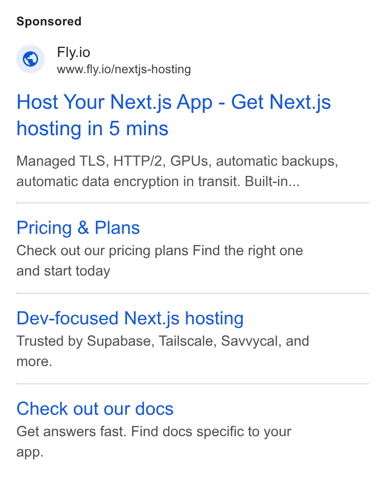 Fly.io ad on Google Ads: Fly.io www.fly.io/nextjs-hosting Host Your Next.js App - Get Next.js hosting in 5 mins Managed TLS, HTTP/2, GPUs, automatic backups, automatic data encryption in transit. Built-in... Pricing & Plans Check out our pricing plans Find the right one and start today Dev-focused Next.js hosting Trusted by Supabase, Tailscale, Savvycal, and more. Check out our docs Get answers fast. Find docs specific to your app.
