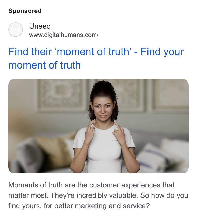 UneeQ ad on Google Ads: Find their ‘moment of truth’ - Find your moment of truth Moments of truth are the customer experiences that matter most. They're incredibly valuable. So how do you find yours, for better marketing and service?