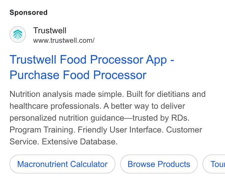 Trustwell ad on Google Ads: Trustwell Food Processor App - Purchase Food Processor Nutrition analysis made simple. Built for dietitians and healthcare professionals. A better way to deliver personalized nutrition guidance—trusted by RDs. Program Training. Friendly User Interface. Customer Service. Extensive Database. Macronutrient Calculator Browse Products } ( Tout