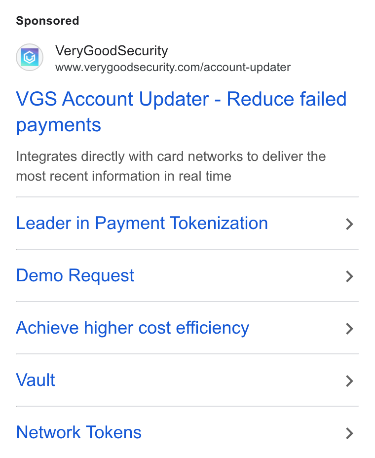 VGS ad on Google Ads: VGS Account Updater - Reduce failed payments Integrates directly with card networks to deliver the most recent information in real time Leader in Payment Tokenization > Demo Request > Achieve higher cost efficiency > Vault > Network Tokens >
