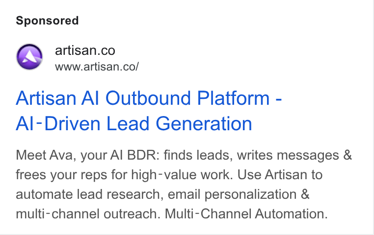 Artisan ad on Google Ads: r www.artisan.co/ Artisan Al Outbound Platform - Al-Driven Lead Generation Meet Ava, your Al BDR: finds leads, writes messages & frees your reps for high-value work. Use Artisan to automate lead research, email personalization & multi-channel outreach. Multi-Channel Automation.